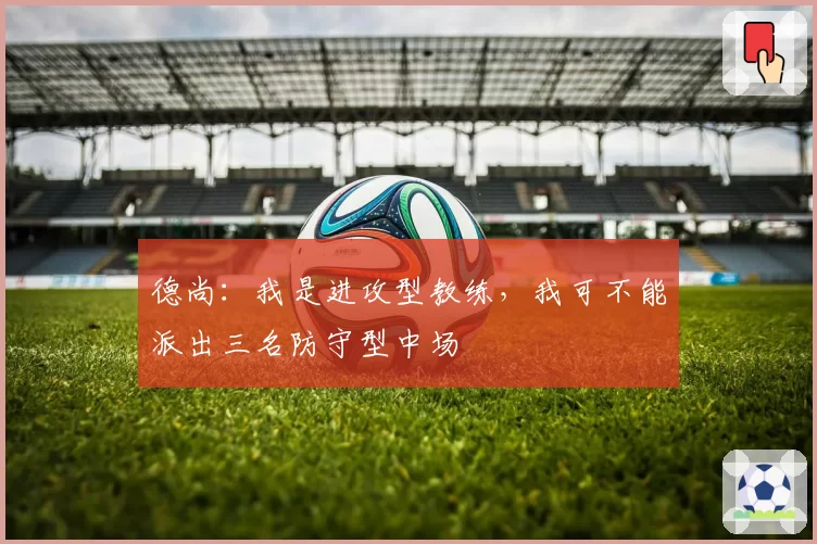 德尚：我是进攻型教练，我可不能派出三名防守型中场